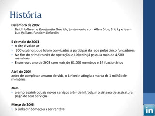 História
Dezembro de 2002
• Reid Hoffman e Konstantin Guerick, juntamente com Allen Blue, Eric Ly e Jean-
  Luc Vaillant, fundam LinkedIn

5 de maio de 2003
• o site é vai ao ar
• 300 usuários, que foram convidados a participar da rede pelos cinco fundadores
• No fim do primeiro mês de operação, o LinkedIn já possuía mais de 4.500
   membros
• Encerrou o ano de 2003 com mais de 81.000 membros e 14 funcionários

Abril de 2004
antes de completar um ano de vida, o LinkedIn atingiu a marca de 1 milhão de
membros

2005
• a empresa introduziu novos serviços além de introduzir o sistema de assinatura
  pago de seus serviços

Março de 2006
• o Linkedin começou a ser rentável
 