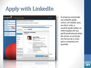 Apply with LinkedIn
                      • A empresa associada
                        ao LinkedIn pode
                        incluir um botão, que,
                        ao clicar nele, o
                        usuário pode editar as
                        informações de seu
                        perfil profissional antes
                        de enviar o currículo,
                        em forma de e-mail,
                        para a empresa em
                        questão
 