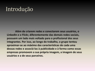 Introdução


       Além de criarem redes e conectarem seus usuários, o
LinkedIn e o Flickr, diferentemente das demais redes sociais,
possuem um lado mais voltado para o profissional dos seus
integrantes. Por isso, ao longo do trabalho, o grupo tentou
aproximar-se ao máximo das características de cada uma
dessas redes e associá-las à publicidade e à forma como essas
empresas promovem a sua própria imagem, a imagem de seus
usuários e a de seus parceiros.
 