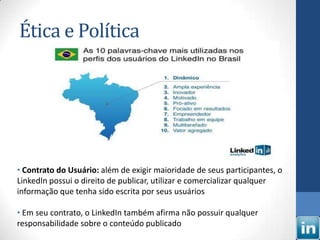 Ética e Política




• Contrato do Usuário: além de exigir maioridade de seus participantes, o
LinkedIn possui o direito de publicar, utilizar e comercializar qualquer
informação que tenha sido escrita por seus usuários

• Em seu contrato, o LinkedIn também afirma não possuir qualquer
responsabilidade sobre o conteúdo publicado
 