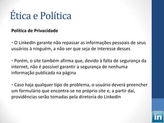 Ética e Política
Política de Privacidade

• O LinkedIn garante não repassar as informações pessoais de seus
usuários à ninguém, a não ser que seja de interesse desses

• Porém, o site também afirma que, devido à falta de segurança da
internet, não é possível garantir a segurança de nenhuma
informação publicada na página

• Caso haja qualquer tipo de problema, o usuário deverá preencher
um formulário que encontra-se no próprio site e, a partir daí,
providências serão tomadas pela diretoria do LinkedIn
 