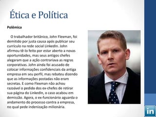 Ética e Política
Polêmica

   O trabalhador britânico, John Flexman, foi
demitido por justa causa após publicar seu
currículo na rede social LinkedIn. John
afirmou tê-lo feito por estar aberto a novas
oportunidades, mas seus antigos chefes
alegaram que a ação contrariava as regras
corporativas. John ainda foi acusado de
colocar informações confidenciais da antiga
empresa em seu perfil, mas rebateu dizendo
que as informações postadas não eram
secretas. E como Flexman não achou
razoável o pedido dos ex-chefes de retirar
sua página do LinkedIn, o caso acabou em
demissão. Agora, o ex-funcionário aguarda o
andamento do processo contra a empresa,
no qual pede indenização milionária.
 