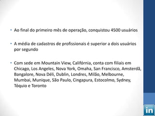 • Ao final do primeiro mês de operação, conquistou 4500 usuários

• A média de cadastros de profissionais é superior a dois usuários
  por segundo

• Com sede em Mountain View, Califórnia, conta com filiais em
  Chicago, Los Angeles, Nova York, Omaha, San Francisco, Amsterdã,
  Bangalore, Nova Déli, Dublin, Londres, Milão, Melbourne,
  Mumbai, Munique, São Paulo, Cingapura, Estocolmo, Sydney,
  Tóquio e Toronto
 