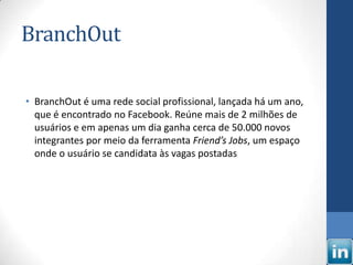 BranchOut

• BranchOut é uma rede social profissional, lançada há um ano,
  que é encontrado no Facebook. Reúne mais de 2 milhões de
  usuários e em apenas um dia ganha cerca de 50.000 novos
  integrantes por meio da ferramenta Friend’s Jobs, um espaço
  onde o usuário se candidata às vagas postadas
 