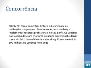 Concorrência

• O linkedIn foca em mostrar história educacional e as
  realizações das pessoas. Permite conectar o seu blog e
  implementar recursos profissionais no seu perfil. Os usuários
  do LinkedIn desejam criar uma presença profissional e deixar
  o seu histórico com efeitos de networking. Possui em média
  100 milhões de usuários no mundo
 