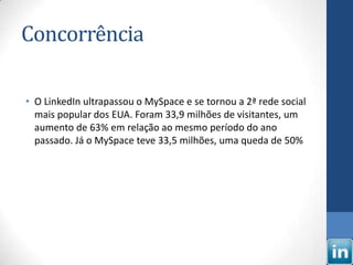 Concorrência

• O LinkedIn ultrapassou o MySpace e se tornou a 2ª rede social
  mais popular dos EUA. Foram 33,9 milhões de visitantes, um
  aumento de 63% em relação ao mesmo período do ano
  passado. Já o MySpace teve 33,5 milhões, uma queda de 50%
 