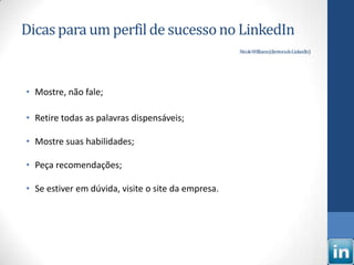 Dicas para um perfil de sucesso no LinkedIn
                                                    NicoleWilliams(diretoradoLinkedIn)




• Mostre, não fale;

• Retire todas as palavras dispensáveis;

• Mostre suas habilidades;

• Peça recomendações;

• Se estiver em dúvida, visite o site da empresa.
 