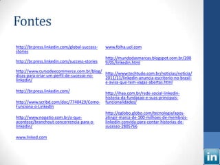 Fontes
http://br.press.linkedin.com/global-success-   www.folha.uol.com
stories
                                               http://mundodasmarcas.blogspot.com.br/200
http://br.press.linkedin.com/success-stories   9/05/linkedin.html
http://www.cursodeecommerce.com.br/blog/ http://www.techtudo.com.br/noticias/noticia/
dicas-para-criar-um-perfil-de-sucesso-no- 2011/11/linkedin-anuncia-escritorio-no-brasil-
linkedin/                                 e-avisa-que-tem-vagas-abertas.html
http://br.press.linkedin.com/                  http://ihaa.com.br/rede-social-linkedin-
                                               historia-da-fundacao-e-suas-principais-
http://www.scribd.com/doc/7740429/Como-        funcionalidades/
Funciona-o-LinkedIn
                                               http://oglobo.globo.com/tecnologia/apos-
http://www.nopatio.com.br/o-que-               atingir-marca-de-100-milhoes-de-membros-
acontece/branchout-concorrencia-para-o-        linkedin-convida-para-contar-historias-de-
linkedin/                                      sucesso-2805766

www.linked.com
 