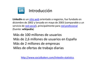 Introducción
LinkedIn es un sitio web orientado a negocios, fue fundado en
diciembre de 2002 y lanzado en mayo de 2003 (comparable a un
servicio de red social), principalmente para red profesional
(fuente: wikipedia)

Más de 100 millones de usuarios
Más de 2,6 millones de usuarios en España
Más de 2 millones de empresas
Miles de ofertas de trabajo diarias

       http://www.socialbakers.com/linkedin-statistics
 