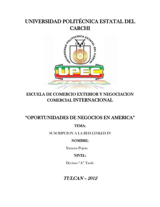 UNIVERSIDAD POLITÉCNICA ESTATAL DEL
              CARCHI




ESCUELA DE COMERCIO EXTERIOR Y NEGOCIACION
        COMERCIAL INTERNACIONAL



“OPORTUNIDADES DE NEGOCIOS EN AMERICA”
                     TEMA:

        SUSCRIPCION A LA RED LINKED IN

                   NOMBRE:

                Ximena Pojota

                    NIVEL:

                Decimo “A” Tarde



              TULCAN – 2012
 