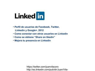• Perfil de usuarios de Facebook, Twitter,
  Linkedin y Google+. 2012
• Como conectar con otros usuarios en Linkedin
• Como se obtiene “Share on likedin”
• Mejora tu presencia en Linkedin




           https://twitter.com/juanvilacoro
           http://es.linkedin.com/pub/dir/Juan/Vila-
 