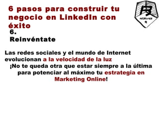6 pasos para construir tu
 negocio en LinkedIn con
 éxito
 6.
 Reinvéntate

Las redes sociales y el mundo de Internet
evolucionan a la velocidad de la luz
 ¡No te queda otra que estar siempre a la última
    para potenciar al máximo tu estrategia en
                Marketing Online!
 