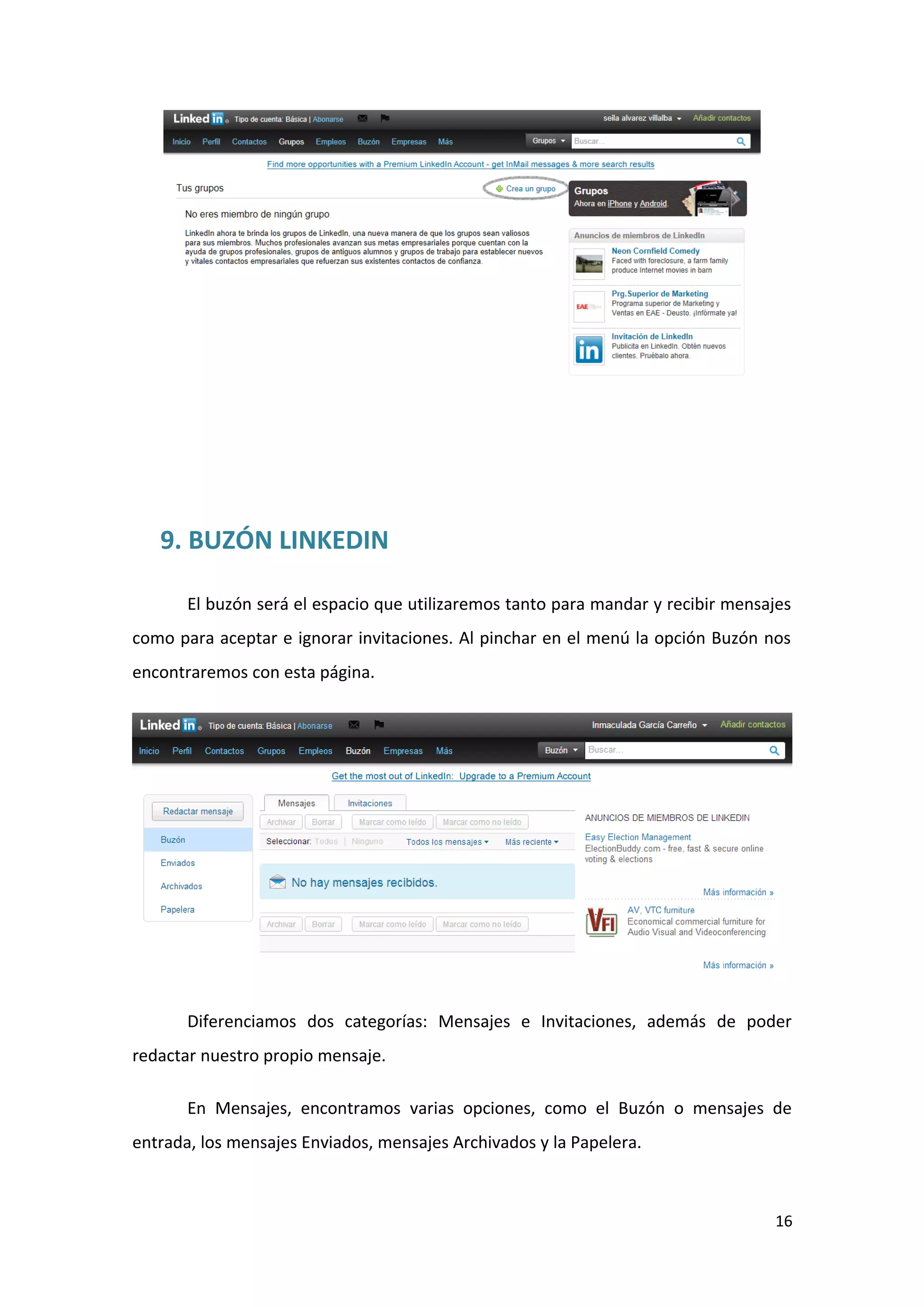 9. BUZÓN LINKEDIN

       El buzón será el espacio que utilizaremos tanto para mandar y recibir mensajes
como para aceptar e ignorar invitaciones. Al pinchar en el menú la opción Buzón nos
encontraremos con esta página.




       Diferenciamos dos categorías: Mensajes e Invitaciones, además de poder
redactar nuestro propio mensaje.

       En Mensajes, encontramos varias opciones, como el Buzón o mensajes de
entrada, los mensajes Enviados, mensajes Archivados y la Papelera.



                                                                                  16
 