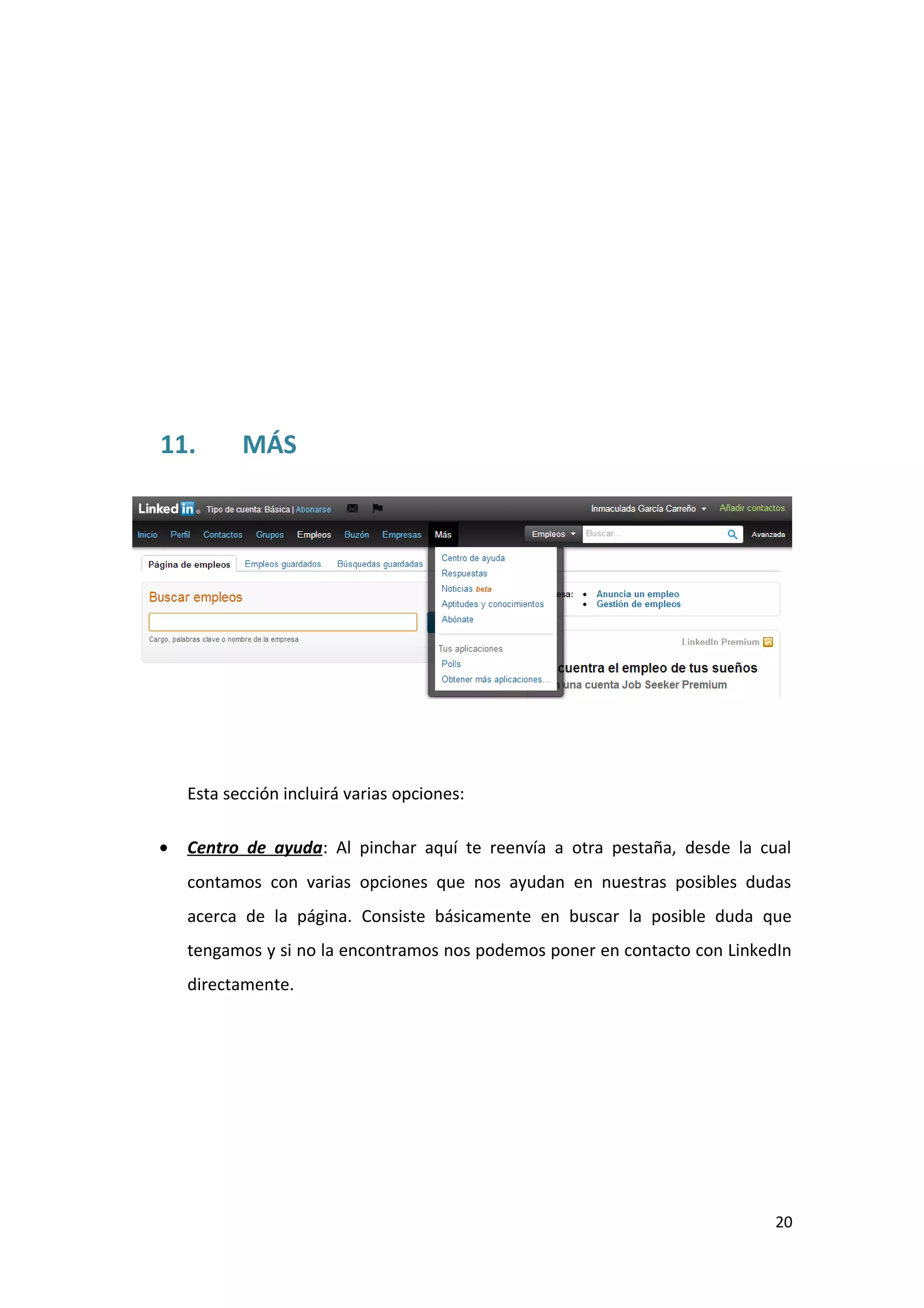 11.        MÁS




    Esta sección incluirá varias opciones:

•   Centro de ayuda: Al pinchar aquí te reenvía a otra pestaña, desde la cual
    contamos con varias opciones que nos ayudan en nuestras posibles dudas
    acerca de la página. Consiste básicamente en buscar la posible duda que
    tengamos y si no la encontramos nos podemos poner en contacto con LinkedIn
    directamente.




                                                                            20
 