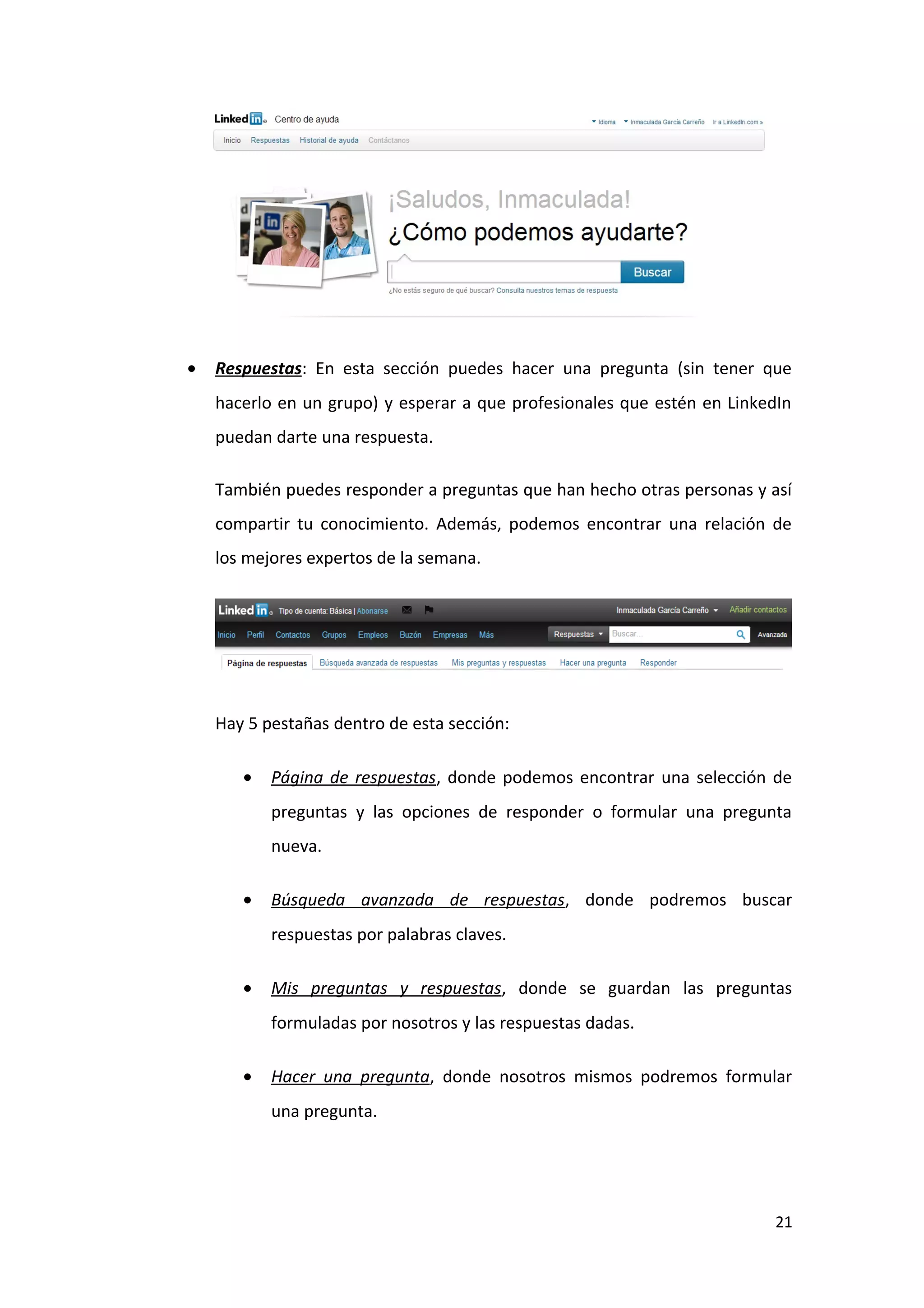 •   Respuestas: En esta sección puedes hacer una pregunta (sin tener que
    hacerlo en un grupo) y esperar a que profesionales que estén en LinkedIn
    puedan darte una respuesta.

    También puedes responder a preguntas que han hecho otras personas y así
    compartir tu conocimiento. Además, podemos encontrar una relación de
    los mejores expertos de la semana.




    Hay 5 pestañas dentro de esta sección:

       •   Página de respuestas, donde podemos encontrar una selección de
           preguntas y las opciones de responder o formular una pregunta
           nueva.

       •   Búsqueda avanzada de respuestas, donde podremos buscar
           respuestas por palabras claves.

       •   Mis preguntas y respuestas, donde se guardan las preguntas
           formuladas por nosotros y las respuestas dadas.

       •   Hacer una pregunta, donde nosotros mismos podremos formular
           una pregunta.




                                                                          21
 