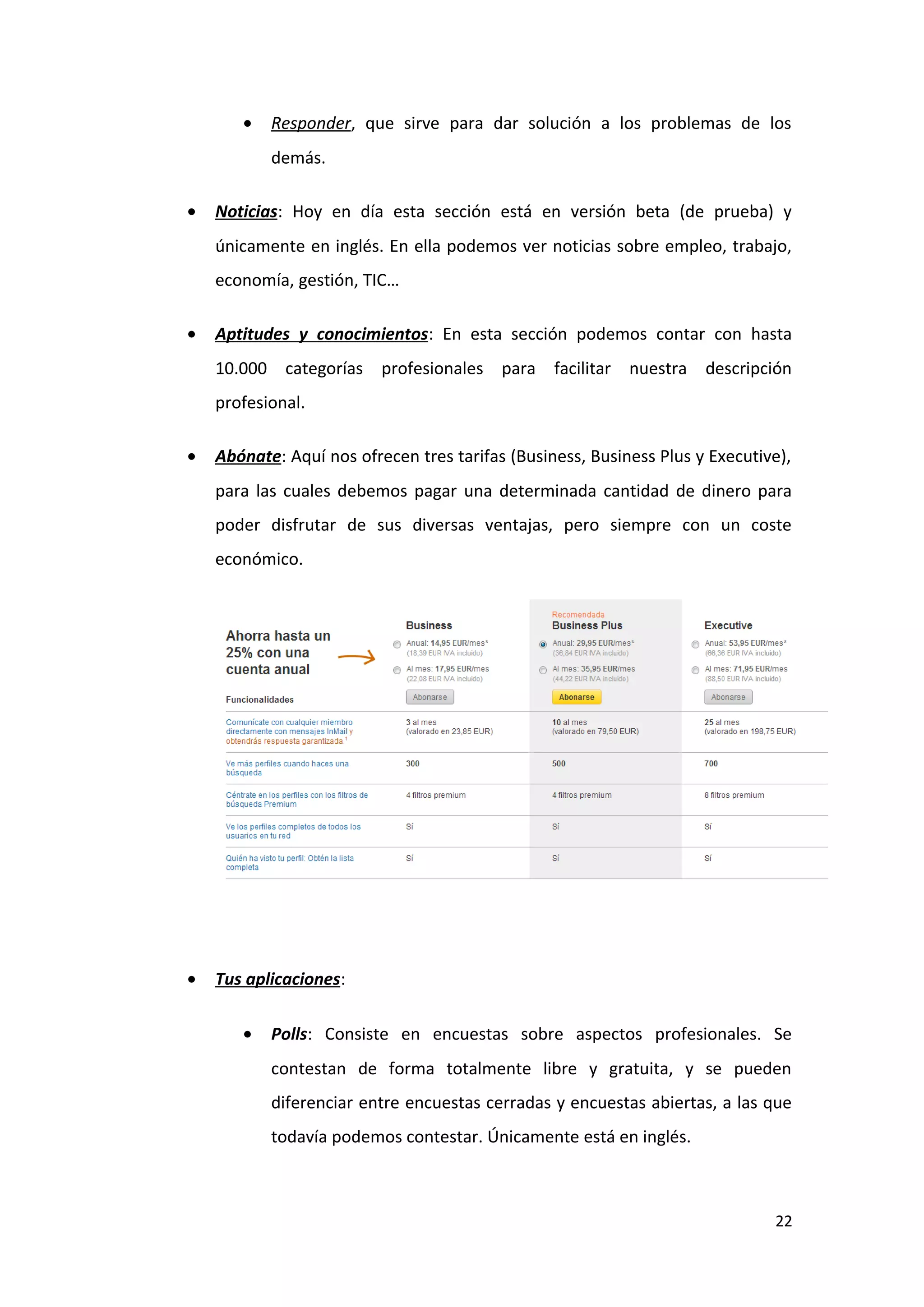 •   Responder, que sirve para dar solución a los problemas de los
           demás.

•   Noticias: Hoy en día esta sección está en versión beta (de prueba) y
    únicamente en inglés. En ella podemos ver noticias sobre empleo, trabajo,
    economía, gestión, TIC…

•   Aptitudes y conocimientos: En esta sección podemos contar con hasta
    10.000 categorías profesionales para facilitar nuestra descripción
    profesional.

•   Abónate: Aquí nos ofrecen tres tarifas (Business, Business Plus y Executive),
    para las cuales debemos pagar una determinada cantidad de dinero para
    poder disfrutar de sus diversas ventajas, pero siempre con un coste
    económico.




•   Tus aplicaciones:

       •   Polls: Consiste en encuestas sobre aspectos profesionales. Se
           contestan de forma totalmente libre y gratuita, y se pueden
           diferenciar entre encuestas cerradas y encuestas abiertas, a las que
           todavía podemos contestar. Únicamente está en inglés.



                                                                              22
 