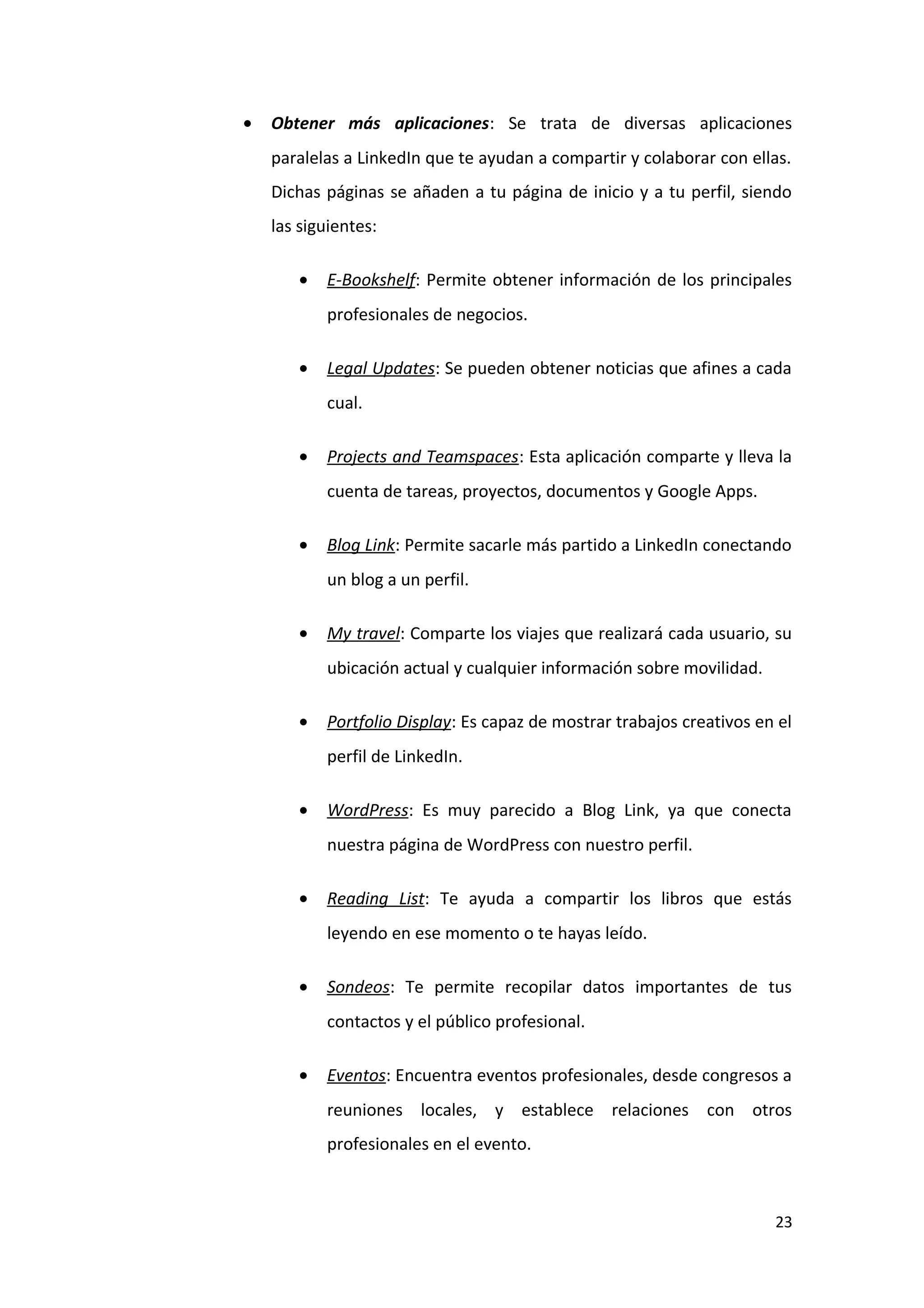 •   Obtener más aplicaciones: Se trata de diversas aplicaciones
    paralelas a LinkedIn que te ayudan a compartir y colaborar con ellas.
    Dichas páginas se añaden a tu página de inicio y a tu perfil, siendo
    las siguientes:

       •   E-Bookshelf: Permite obtener información de los principales
           profesionales de negocios.

       •   Legal Updates: Se pueden obtener noticias que afines a cada
           cual.

       •   Projects and Teamspaces: Esta aplicación comparte y lleva la
           cuenta de tareas, proyectos, documentos y Google Apps.

       •   Blog Link: Permite sacarle más partido a LinkedIn conectando
           un blog a un perfil.

       •   My travel: Comparte los viajes que realizará cada usuario, su
           ubicación actual y cualquier información sobre movilidad.

       •   Portfolio Display: Es capaz de mostrar trabajos creativos en el
           perfil de LinkedIn.

       •   WordPress: Es muy parecido a Blog Link, ya que conecta
           nuestra página de WordPress con nuestro perfil.

       •   Reading List: Te ayuda a compartir los libros que estás
           leyendo en ese momento o te hayas leído.

       •   Sondeos: Te permite recopilar datos importantes de tus
           contactos y el público profesional.

       •   Eventos: Encuentra eventos profesionales, desde congresos a
           reuniones locales, y establece relaciones con otros
           profesionales en el evento.



                                                                       23
 