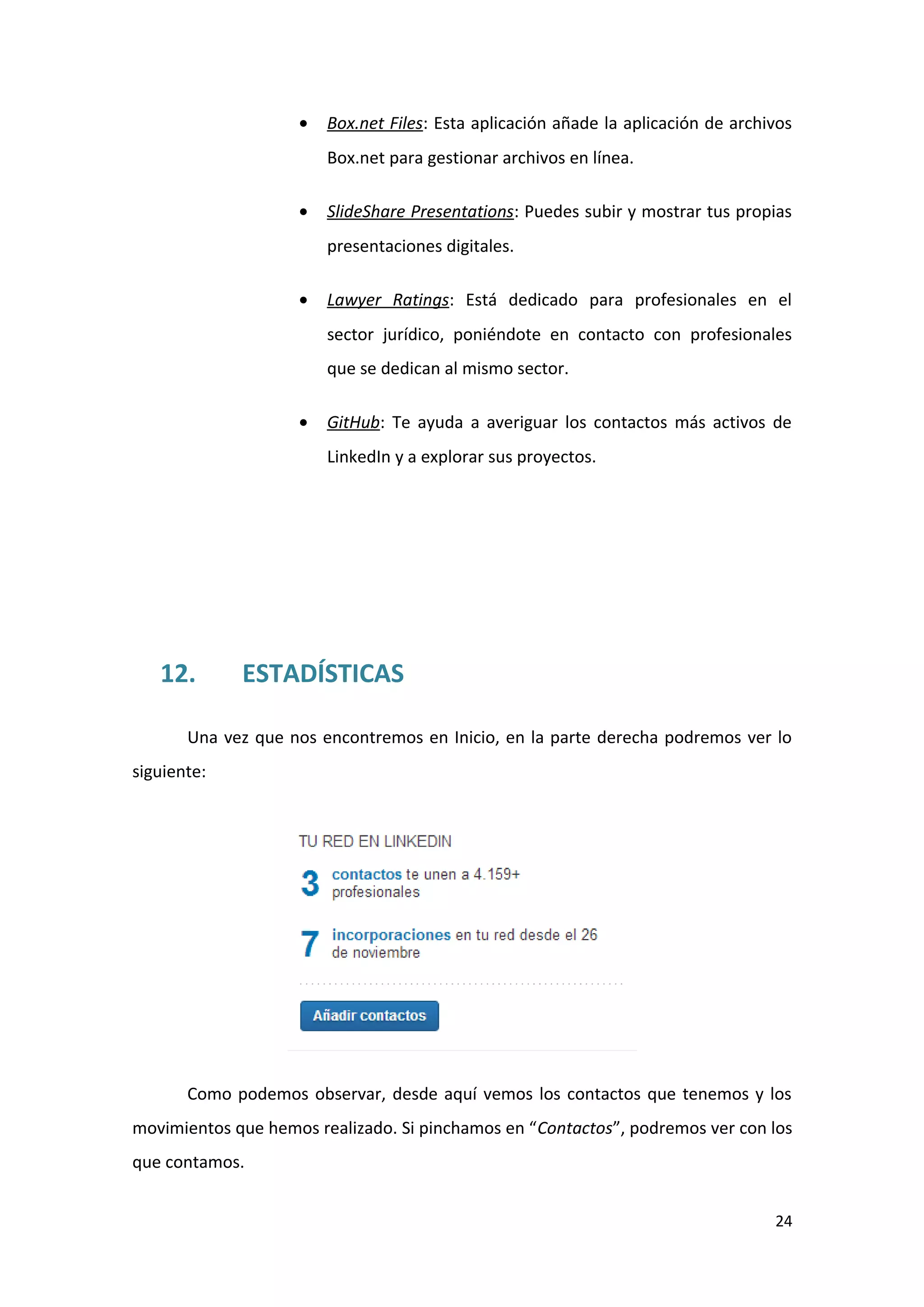 •   Box.net Files: Esta aplicación añade la aplicación de archivos
                        Box.net para gestionar archivos en línea.

                    •   SlideShare Presentations: Puedes subir y mostrar tus propias
                        presentaciones digitales.

                    •   Lawyer Ratings: Está dedicado para profesionales en el
                        sector jurídico, poniéndote en contacto con profesionales
                        que se dedican al mismo sector.

                    •   GitHub: Te ayuda a averiguar los contactos más activos de
                        LinkedIn y a explorar sus proyectos.




   12.       ESTADÍSTICAS

       Una vez que nos encontremos en Inicio, en la parte derecha podremos ver lo
siguiente:




       Como podemos observar, desde aquí vemos los contactos que tenemos y los
movimientos que hemos realizado. Si pinchamos en “Contactos”, podremos ver con los
que contamos.


                                                                                   24
 