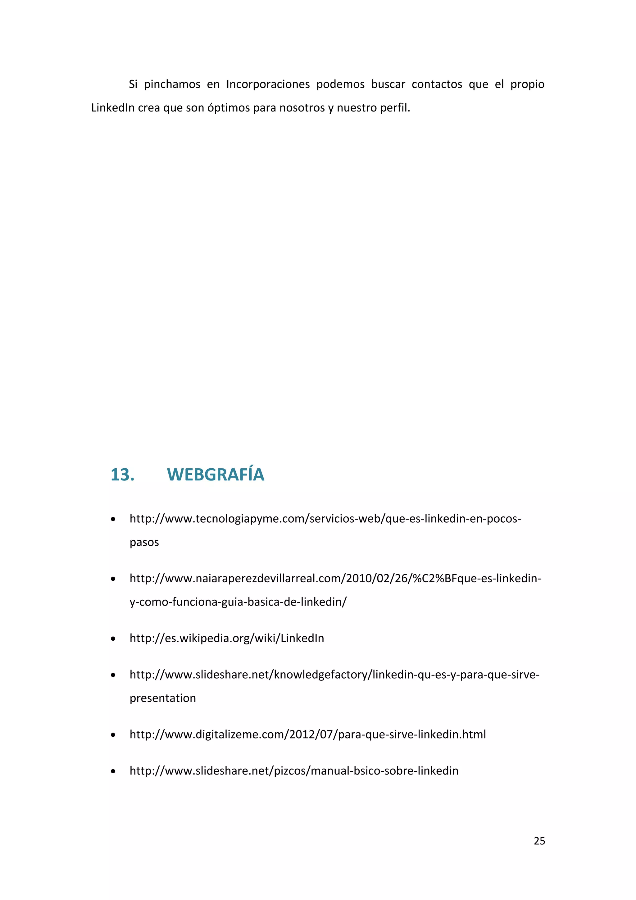 Si pinchamos en Incorporaciones podemos buscar contactos que el propio
LinkedIn crea que son óptimos para nosotros y nuestro perfil.




   13.         WEBGRAFÍA

   •   http://www.tecnologiapyme.com/servicios-web/que-es-linkedin-en-pocos-
       pasos

   •   http://www.naiaraperezdevillarreal.com/2010/02/26/%C2%BFque-es-linkedin-
       y-como-funciona-guia-basica-de-linkedin/

   •   http://es.wikipedia.org/wiki/LinkedIn

   •   http://www.slideshare.net/knowledgefactory/linkedin-qu-es-y-para-que-sirve-
       presentation

   •   http://www.digitalizeme.com/2012/07/para-que-sirve-linkedin.html

   •   http://www.slideshare.net/pizcos/manual-bsico-sobre-linkedin




                                                                                25
 