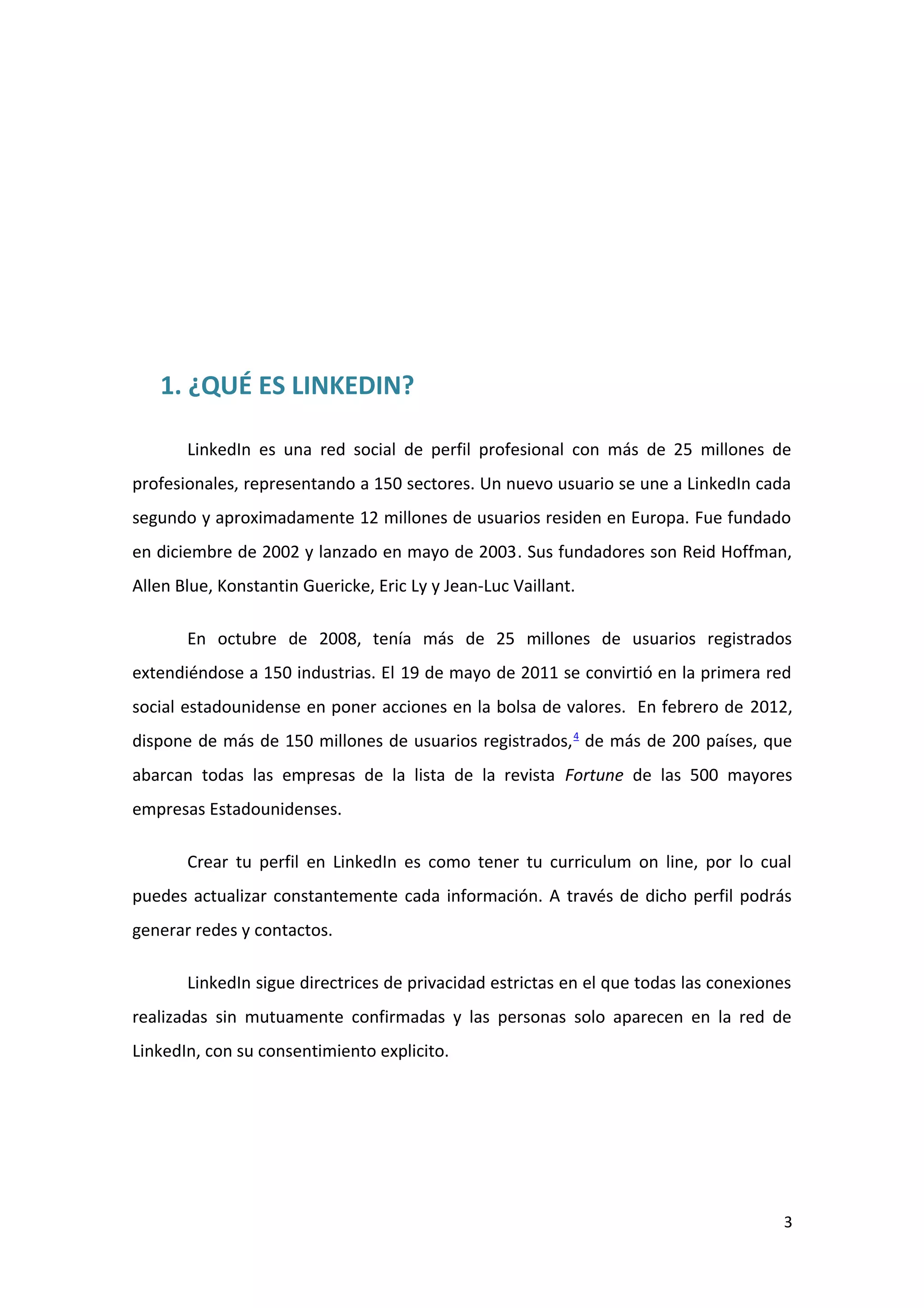 1. ¿QUÉ ES LINKEDIN?

       LinkedIn es una red social de perfil profesional con más de 25 millones de
profesionales, representando a 150 sectores. Un nuevo usuario se une a LinkedIn cada
segundo y aproximadamente 12 millones de usuarios residen en Europa. Fue fundado
en diciembre de 2002 y lanzado en mayo de 2003. Sus fundadores son Reid Hoffman,
Allen Blue, Konstantin Guericke, Eric Ly y Jean-Luc Vaillant.

       En octubre de 2008, tenía más de 25 millones de usuarios registrados
extendiéndose a 150 industrias. El 19 de mayo de 2011 se convirtió en la primera red
social estadounidense en poner acciones en la bolsa de valores. En febrero de 2012,
dispone de más de 150 millones de usuarios registrados, 4 de más de 200 países, que
abarcan todas las empresas de la lista de la revista Fortune de las 500 mayores
empresas Estadounidenses.

       Crear tu perfil en LinkedIn es como tener tu curriculum on line, por lo cual
puedes actualizar constantemente cada información. A través de dicho perfil podrás
generar redes y contactos.

       LinkedIn sigue directrices de privacidad estrictas en el que todas las conexiones
realizadas sin mutuamente confirmadas y las personas solo aparecen en la red de
LinkedIn, con su consentimiento explicito.




                                                                                       3
 