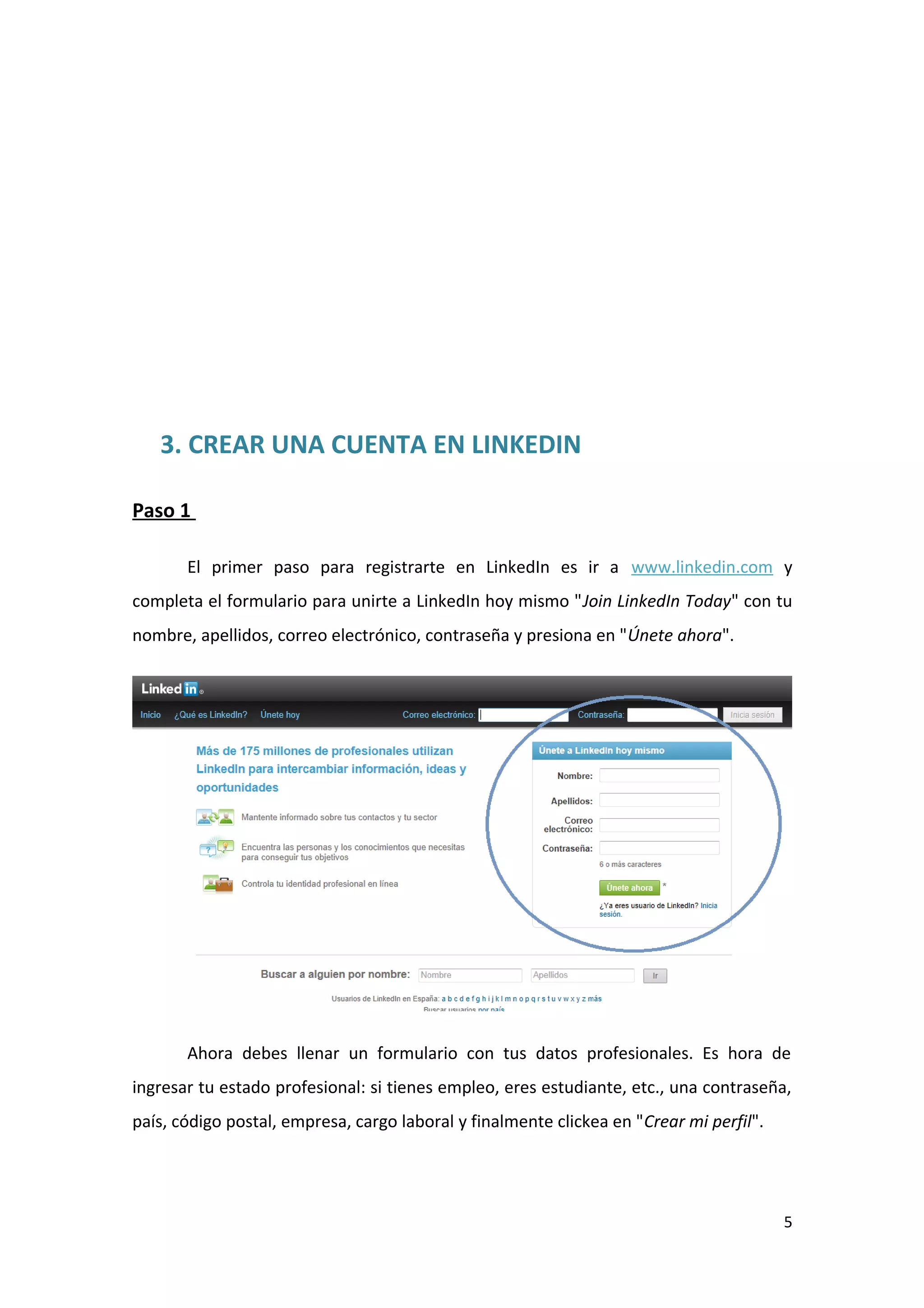 3. CREAR UNA CUENTA EN LINKEDIN

Paso 1

       El primer paso para registrarte en LinkedIn es ir a www.linkedin.com y
completa el formulario para unirte a LinkedIn hoy mismo "Join LinkedIn Today" con tu
nombre, apellidos, correo electrónico, contraseña y presiona en "Únete ahora".




       Ahora debes llenar un formulario con tus datos profesionales. Es hora de
ingresar tu estado profesional: si tienes empleo, eres estudiante, etc., una contraseña,
país, código postal, empresa, cargo laboral y finalmente clickea en "Crear mi perfil".




                                                                                         5
 