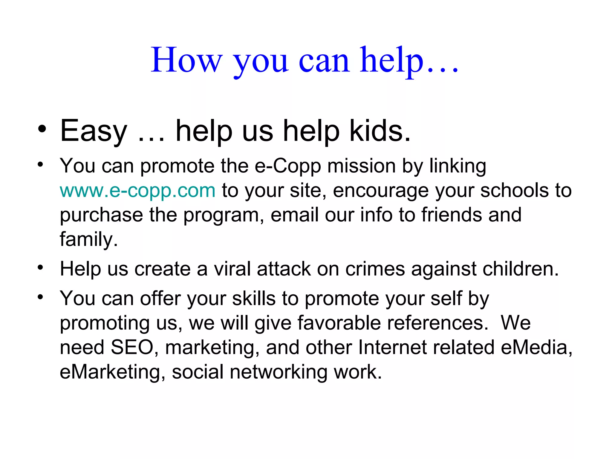 How you can help… Easy … help us help kids. You can promote the e-Copp mission by linking  www.e-copp.com  to your site, encourage your schools to purchase the program, email our info to friends and family.  Help us create a viral attack on crimes against children. You can offer your skills to promote your self by promoting us, we will give favorable references.  We need SEO, marketing, and other Internet related eMedia, eMarketing, social networking work. 