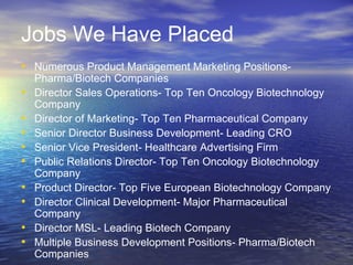 Jobs We Have Placed Numerous Product Management Marketing Positions- Pharma/Biotech Companies Director Sales Operations- Top Ten Oncology Biotechnology Company Director of Marketing- Top Ten Pharmaceutical Company Senior Director Business Development- Leading CRO Senior Vice President- Healthcare Advertising Firm Public Relations Director- Top Ten Oncology Biotechnology Company Product Director- Top Five European Biotechnology Company Director Clinical Development- Major Pharmaceutical Company Director MSL- Leading Biotech Company Multiple Business Development Positions- Pharma/Biotech Companies 