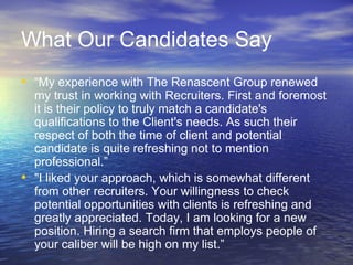 What Our Candidates Say “ My experience with The Renascent Group renewed my trust in working with Recruiters. First and foremost it is their policy to truly match a candidate's qualifications to the Client's needs. As such their respect of both the time of client and potential candidate is quite refreshing not to mention professional.” &quot;I liked your approach, which is somewhat different from other recruiters. Your willingness to check potential opportunities with clients is refreshing and greatly appreciated. Today, I am looking for a new position. Hiring a search firm that employs people of your caliber will be high on my list.” 