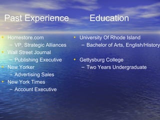 Past Experience Homestore.com VP, Strategic Alliances Wall Street Journal Publishing Executive New Yorker Advertising Sales New York Times Account Executive Education University Of Rhode Island Bachelor of Arts, English/History Gettysburg College Two Years Undergraduate 