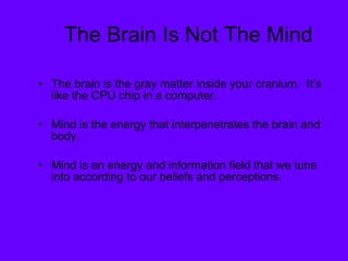 The Brain Is Not The Mind The brain is the gray matter inside your cranium.  It’s like the CPU chip in a computer. Mind is the energy that interpenetrates the brain and body.  Mind is an energy and information field that we tune into according to our beliefs and perceptions. 