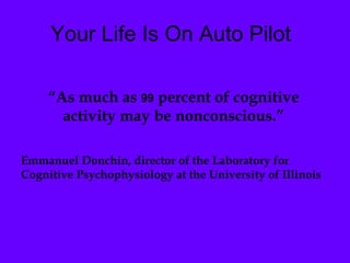 Your Life Is On Auto Pilot “ As much as  99  percent of cognitive activity may be nonconscious.” Emmanuel Donchin, director of the Laboratory for Cognitive Psychophysiology at the University of Illinois 