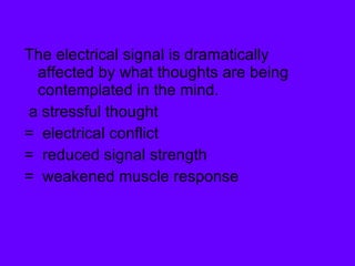 The electrical signal is dramatically affected by what thoughts are being contemplated in the mind.  a stressful thought  =  electrical conflict  =  reduced signal strength  =  weakened muscle response 