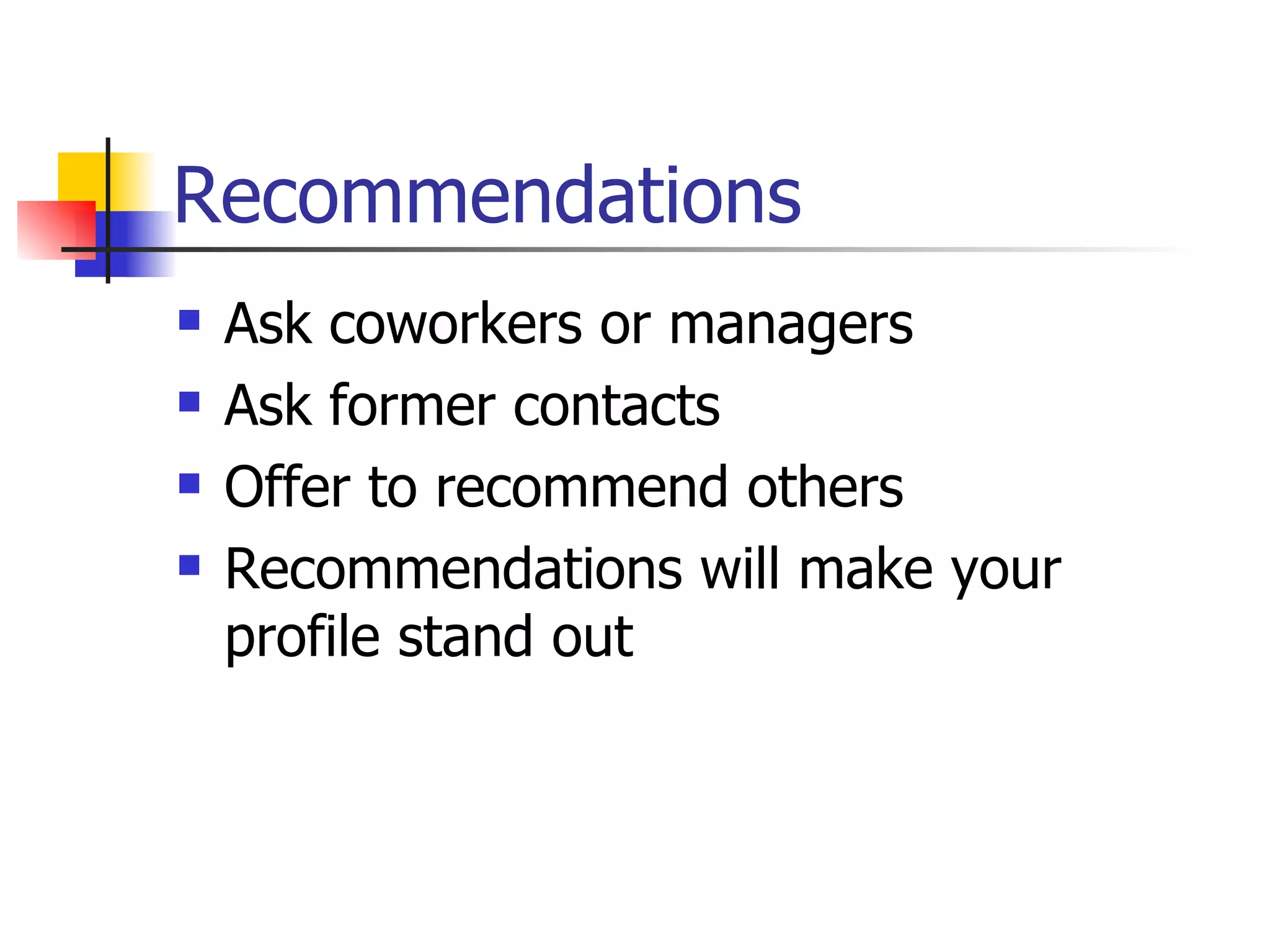 Recommendations
   Ask coworkers or managers
   Ask former contacts
   Offer to recommend others
   Recommendations will make your
    profile stand out
 