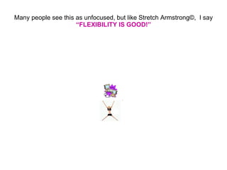Many people see this as unfocused, but like Stretch Armstrong © ,  I say  “FLEXIBILITY IS GOOD!” 