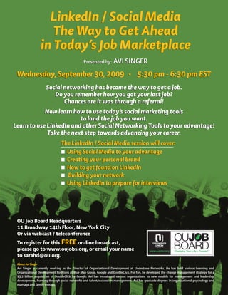 LinkedIn / Social Media
                    The Way to Get Ahead
                 in Today’s Job Marketplace
                                               Presented by: AVI SINGER

 Wednesday, September 30, 2009 • 5:30 pm - 6:30 pm EST
                     Social networking has become the way to get a job.
                        Do you remember how you got your last job?
                            Chances are it was through a referral!
            Now learn how to use today’s social marketing tools
                         to land the job you want.
Learn to use LinkedIn and other Social Networking Tools to your advantage!
             Take the next step towards advancing your career.
                               The LinkedIn / Social Media session will cover:
                               ■ Using Social Media to your advantage
                               ■ Creating your personal brand
                               ■ How to get found on LinkedIn
                               ■ Building your network
                               ■ Using LinkedIn to prepare for interviews




 OU Job Board Headquarters
 11 Broadway 14th Floor, New York City
 Or via webcast / teleconference
 To register for this FREE on-line broadcast,
 please go to www.oujobs.org, or email your name
 to sarahd@ou.org.
 About Avi Singer
 Avi Singer is currently working as the Director of Organizational Development at Undertone Networks. He has held various Learning and
 Organizational Development Positions at Blue Man Group, Google and DoubleClick. For fun, he developed the change management strategy for a
 $3.2 billion acquisition of DoubleClick by Google. Avi has introduced various organizations to new models for management and leadership
 development, learning through social networks and talent/succession management. Avi has graduate degrees in organizational psychology and
 marriage and family therapy.
 