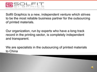 Solfit Graphics is a new, independent venture which strives to be the most reliable business partner for the outsourcing of printed materials. Our organization, run by experts who have a long track record in the printing sector, is completely independent and transparent.  We are specialists in the outsourcing of printed materials to China 