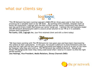 what our clients say “ The PR Network has been running LogLogic's EMEA PR for three years and in that time has proved to be a valuable asset to our UK team. By working with a flexible, bespoke team of senior PR consultants, LogLogic gets the best of both worlds: senior consultancy that doesn't cost the earth from a team that knows our sector inside out. I believe the new business model The PR Network demonstrates offers a future proof solution to our PR as it is scaleable, flexible and transparent. ” Pat Sueltz, CEO, LogLogic Inc.  (our first retained client and still a client today) “ We have been working with The PR Network for two years now andhave been impressed by the calibre of their consultants.In the past, I've found it difficult to find freelancers who not onlyhad the right skill set but were really motivated and happy to pitch in as part of the team for however long they were with us. The PR Network has restored my faith. George and Nicky's PR backgrounds mean they really understand what I needso it's easier to find the right person quickly.”  Joss Hastings,Vice President, Media Relations, Disney Channels EMEA 