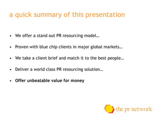a quick summary of this presentation We offer a stand out PR resourcing model … Proven with blue chip clients in major global markets … We take a client brief and match it to the best people … Deliver a world class PR resourcing solution … Offer unbeatable value for money 