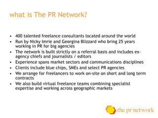 what is The PR Network?  400 talented freelance consultants located around the world Run by Nicky Imrie and Georgina Blizzard who bring 25 years working in PR for big agencies The network is built strictly on a referral basis and includes ex-agency chiefs and journalists / editors Experience spans market sectors and communications disciplines Clients include blue chips, SMEs and select PR agencies We arrange for freelancers to work on-site on short and long term contracts We also build virtual freelance teams combining specialist expertise and working across geographic markets 