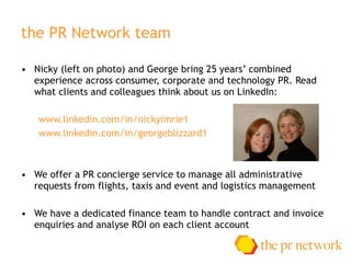 the PR Network team Nicky (left on photo) and George bring 25 years’ combined experience across consumer, corporate and technology PR. Read what clients and colleagues think about us on LinkedIn:  www.linkedin.com/in/nickyimrie1  www.linkedin.com/in/georgeblizzard1  We offer a PR concierge service to manage all administrative requests from flights, taxis and event and logistics management We have a dedicated finance team to handle contract and invoice enquiries and analyse ROI on each client account 