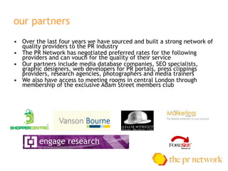 our partners Over the last four years we have sourced and built a strong network of quality providers to the PR industry  The PR Network has negotiated preferred rates for the following providers and can vouch for the quality of their service Our partners include media database companies, SEO specialists,  graphic designers, web developers for PR portals, press clippings providers, research agencies, photographers and media trainers We also have access to meeting rooms in central London through membership of the exclusive Adam Street members club 