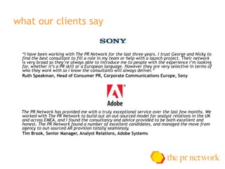 what our clients say “ I have been working with The PR Network for the last three years. I trust George and Nicky to find the best consultant to fill a role in my team or help with a launch project. Their network is very broad so they’re always able to introduce me to people with the experience I’m looking for, whether it’s a PR skill or a European language. However they are very selective in terms of who they work with so I know the consultants will always deliver.” R uth Speakman, Head of Consumer PR, Corporate Communications Europe, Sony The PR Network has provided me with a truly exceptional service over the last few months. We worked with The PR Network to build out an out-sourced model for analyst relations in the UK and across EMEA, and I found the consultancy and advice provided to be both excellent and honest. The PR Network found a number of excellent candidates, and managed the move from agency to out-sourced AR provision totally seamlessly. Tim Brook, Senior Manager, Analyst Relations, Adobe Systems 