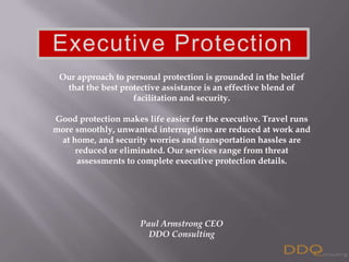 Our approach to personal protection is grounded in the belief that the best protective assistance is an effective blend of facilitation and security.Good protection makes life easier for the executive. Travel runs more smoothly, unwanted interruptions are reduced at work and at home, and security worries and transportation hassles are reduced or eliminated.Our services that range from threat assessments to complete executive protection details. Paul Armstrong CEODDO Consulting Executive Protection  Our approach to personal protection is grounded in the belief that the best protective assistance is an effective blend of facilitation and security. Good protection makes life easier for the executive. Travel runs more smoothly, unwanted interruptions are reduced at work and at home, and security worries and transportation hassles are reduced or eliminated. Our services range from threat assessments to complete executive protection details.  Paul Armstrong CEO DDO Consulting 
