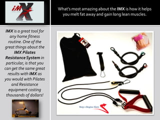 What’s most amazing about the IMX is how it helps you melt fat away and gain long lean muscles.  IMXis a great tool for any home fitness routine. One of the great things about the IMX Pilates Resistance System in particular, is that you can get the same great results with IMX as you would with Pilates and Resistance equipment costing thousands of dollars!  