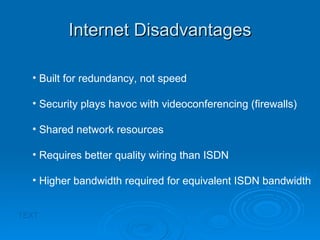 Internet Disadvantages TEXT Built for redundancy, not speed Security plays havoc with videoconferencing (firewalls) Shared network resources Requires better quality wiring than ISDN Higher bandwidth required for equivalent ISDN bandwidth 