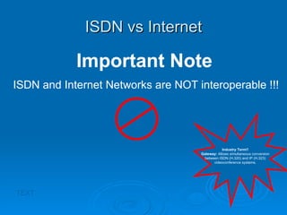 ISDN vs Internet TEXT Important Note ISDN and Internet Networks are NOT interoperable !!! Industry Term!! Gateway:  Allows simultaneous conversion between ISDN (H.320) and IP (H.323) videoconference systems. 