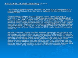 Intro to ISDN / IP videoconferencing   (Pg 1 of 3) The majority of videoconferences take place over an  ISDN or IP-based network  in a  point-to-point  call between two machines or a  multipoint  call between three or more video endpoints. ISDN technology has been around the longest, though it's usage growth has stagnated as IP technology matures.  ISDN calls are usually made at a data rate of 64K, 128K, 256k, 384K or greater bit/sec  using the  H.320 protocol , which combines a number of separate audio and video protocols. The higher the bandwidth used means better call quality.  ISDN lines are assigned a 10-digit phone number or SPID . Higher bandwidth is achieved by bonding, or combining,  multiple ISDN lines together to form a single virtual line . Depending on how the ISDN lines are bonded and type of router used, one or more of these 10-digit numbers or SPID may be needed for completing a video call. Because ISDN uses the public switched telephone network and not the Internet, the technology's main benefit is that it gives a consistent level of bandwidth throughout a call, reducing the levels of hiccups in the audio and video. Also, ISDN is not subject to restrictive firewall settings that can affect IP traffic. The downside of the technology is that one has to be located at least 18,000 feet from a local phone office; further distances require repeaters, which can add to the cost. And, multiple lines must be bonded to provide adequate bandwidth for video calls, again adding to the total cost. Moreover, it can be cost prohibitive to roll out ISDN lines to individual desktops. ISDN is better suited for group video systems that are setup in a conference room. 