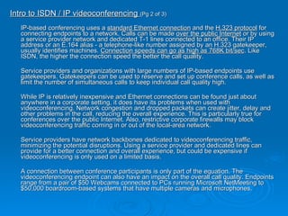 Intro to ISDN / IP videoconferencing  (Pg 2 of 3) IP-based conferencing uses a  standard Ethernet connection  and the  H.323 protocol  for connecting endpoints to a network. Calls can be made  over the public Internet  or by using a service provider network and dedicated T-1 lines connected to an office. Their IP address or an E.164 alias - a telephone-like number assigned by an H.323 gatekeeper, usually identifies machines.  Connection speeds can go as high as 768K bit/sec . Like ISDN, the higher the connection speed the better the call quality. Service providers and organizations with large numbers of IP-based endpoints use gatekeepers. Gatekeepers can be used to reserve and set up conference calls, as well as limit the number of simultaneous calls to keep individual call quality high. While IP is relatively inexpensive and Ethernet connections can be found just about anywhere in a corporate setting, it does have its problems when used with videoconferencing. Network congestion and dropped packets can create jitter, delay and other problems in the call, reducing the overall experience. This is particularly true for conferences over the public Internet. Also, restrictive corporate firewalls may block videoconferencing traffic coming in or out of the local-area network. Service providers have network backbones dedicated to videoconferencing traffic, minimizing the potential disruptions. Using a service provider and dedicated lines can provide for a better connection and overall experience, but could be expensive if videoconferencing is only used on a limited basis. A connection between conference participants is only part of the equation. The videoconferencing endpoint can also have an impact on the overall call quality. Endpoints range from a pair of $50 Webcams connected to PCs running Microsoft NetMeeting to $50,000 boardroom-based systems that have multiple cameras and microphones. 