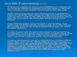 Intro to ISDN / IP videoconferencing  (Pg 3 of 3)  On the low end, a Webcam and software such as NetMeeting can connect two users over the Internet. Webcams are inexpensive and all that is needed is a 56K bit/sec dial-up connection, though broadband is recommended for better video quality. Smaller, hardware-based personal videoconferencing devices are available from Polycom for under $1,000. These units plug into a USB port on a PC and come with built-in processors to handle the heavy lifting of encoding and decoding the audio and video. They can be used for calls over the public Internet or through a private backbone. Group conferencing systems are the most popular in corporate settings. Group systems range from $4,500 to $20,000. According to study done by Perey Research and Consulting, an average user will spend about $10,000 per group unit, including the network connections. A number of systems come with ports for adding laptops for sharing presentations and applications, as well as spots for document viewers and external cameras. Some endpoints and service providers offer a streaming media capability that lets other users to view and hear a conference, but they cannot directly participate. Completing calls between two units can be complicated if they connected to different network types or service providers.  Network bridges can be used to transcode, or translate, ISDN and IP calls, so the two types of machine can talk to each other . Most videoconferencing providers offer this type of service. Also, if there are  multiple locations in a single call, a Multipoint Control Unit - or MCU  - is necessary. An  MCU can combine the multiple incoming calls into a single co nference. Some higher-end group conferencing systems come with built in MCUs that support up to four additional users. 