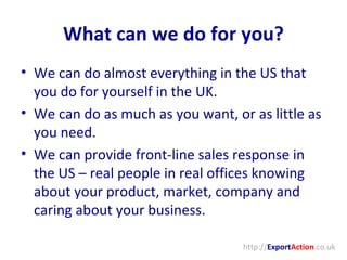 What can we do for you? We can do almost everything in the US that you do for yourself in the UK. We can do as much as you want, or as little as you need. We can provide front-line sales response in the US – real people in real offices knowing about your product, market, company and caring about your business. http:// Export Action .co.uk 